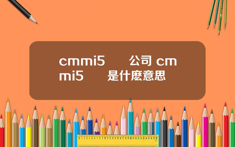 cmmi5認証公司 cmmi5認証是什麽意思